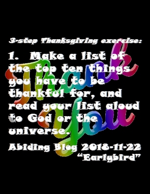 3-step Thanksgiving exercise: 1. Make a list of the top ten things you have to be thankful for, and read your list aloud to God or the universe. #ThingsImThankfulFor #Thanksgiving #AbidingBlog2018Earlybird